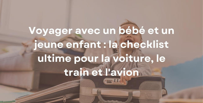 Voyager avec un bébé et un jeune enfant : la checklist ultime pour la voiture, le train et l'avion